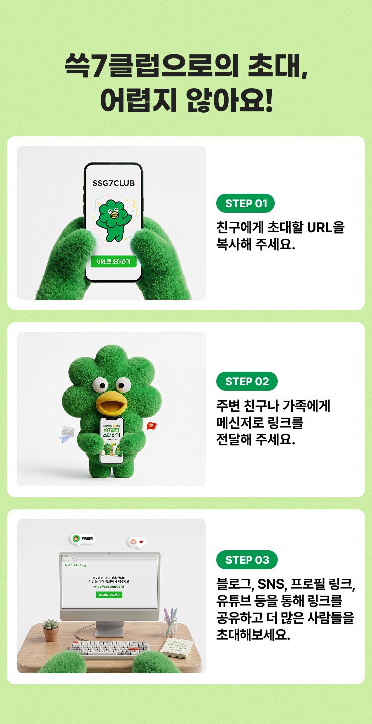 쓱7클럽으로의 초대, 어렵지 않아요! STEP 01 친구에게 초대할 URL을 복사해 주세요. STEP 02 주변 친구나 가족에게 메신저로 링크를 전달해 주세요. STEP 03 블로그, SNS, 프로필 링크, 유튜브 등을 통해 링크를 공유하고 더 많은 사람들을 초대해보세요.