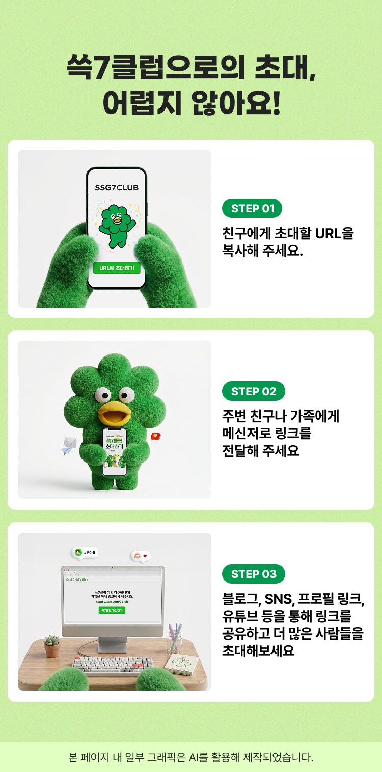 쑥7클럽으로의 초대, 어렵지 않아요! STEP 01 친구에게 초대할 URL을 복사해 주세요. STEP 02 주변 친구나 가족에게 메신저로 링크를 전달해 주세요. STEP 03 블로그, SNS, 프로필 링크, 유튜브 등을 통해 링크를 공유하고 더 많은 사람들을 초대해보세요