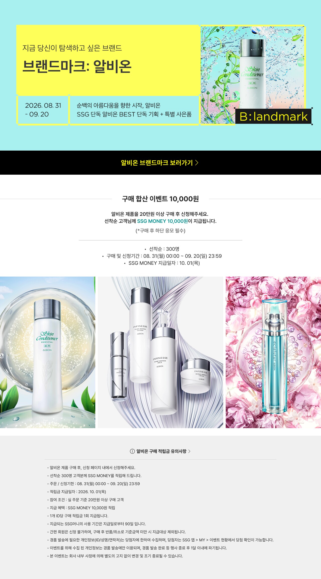 블랜드마크: 알비온 2026. 08. 31 - 09. 20 수백의 이름들을 향한 시작, 알비온 B: landmark 알비온 브랜드마크 보러가기 구매 함산 이벤트 10,000원 알비온 제품을 20만원 이상 구매 후 신청해주세요. 선착순 고객님께 SSG MONEY 10,000원 이 지급됩니다. (※구매 후 해당 응모 필수) 선착순: 300명 구매 및 신청기간 : 08. 31(월) 00:00 ~ 09. 20(일) 23:59 SSG MONEY 지급일자 : 10. 01(목) 알비온 구매 적립금 유의사항 알비온 제품 구매 후, 신청 페이지 내에서 신청해주세요. 선착순 300명 고객에게 SSG MONEY를 적립해 드립니다. 주문/신청기간 : 08. 31(월) 00:00 ~ 09. 20(일) 23:59 적립금 지급일자 : 10. 01(목) 참여 조건 : 최소 구매 금액 20만원 이상 구매 고객 적립 혜택 : SSG MONEY 10,000원 적립 ※ 1인당 1회만 참여 가능합니다. ※지급되는 SSG