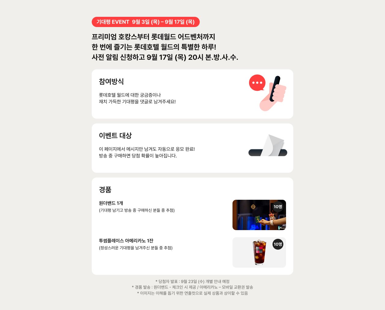 기대형 EVENT 9월 3일 (목) ~ 9월 17일 (목) 프리미엄 호캉스부터 호텔드 어드벤처까지 한 번에 즐기는 호텔별 월드의 특별한 하루! 사전 알림 신청하고 9월 17일 (목) 20시 본방사수. 참여방법 롯데호텔 월드에 대한 궁금증이나 재치 가득한 기대평을 댓글로 남겨주세요! 이벤트 대상 이 페이지에서 메시지만 남겨도 자동으로 응모 완료! 방송 중 구매하면 당첨 확률이 높아집니다. 경품 원더랜드 1개 (기대평 남기고 방송 중 구매하신 분들 중 추첨) 투썸플레이스 아메리카노 1잔 (응모스러운 기대평을 남겨주신 분들 중 추첨)