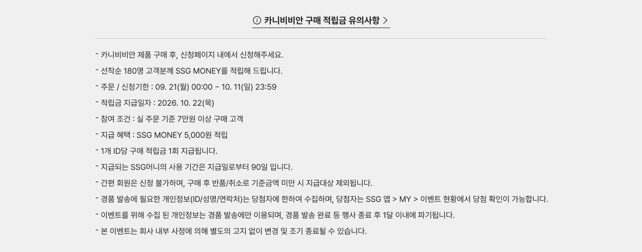 카니비비안 구매 적립금 유의사항 카니비비안 제품 구매 후, 신청페이지 내에서 신청해주세요. 선착순 180명 고객분께 SSG MONEY를 적립해 드립니다. 주문 / 신청기간 : 09. 21(월) 00:00 ~ 10. 11(일) 23:59 적립금 지급일자 : 2026. 10. 22(목) 참여 조건 : 실 주문 기준 7만원 이상 구매 고객 지급 혜택 : SSG MONEY 5,000원 적립 1개 ID당 구매 적립금 1회 지급됩니다. 지급되는 SSG머니의 사용 기간은 지급일로부터 90일 입니다. 간편 회원은 신청 불가하며, 구매 후 반품/취소로 기준금액 미만 시 지급대상 제외됩니다. 경품 발송에 필요한 개인정보(ID/성명/연락처)는 당첨자에 한하여 수집하며, 당첨자는 SSG 앱 > MY > 이벤트 현황에서 당첨 확인이 가능합니다. 이벤트를 위해 수집된 개인정보는 경품 발송에 이용되며, 경품 발송 완료 등 행사 종료 후 1달 이내에 파기됩니다. 본 이벤트는 회사 내부 사정에 의해 별도의 고지