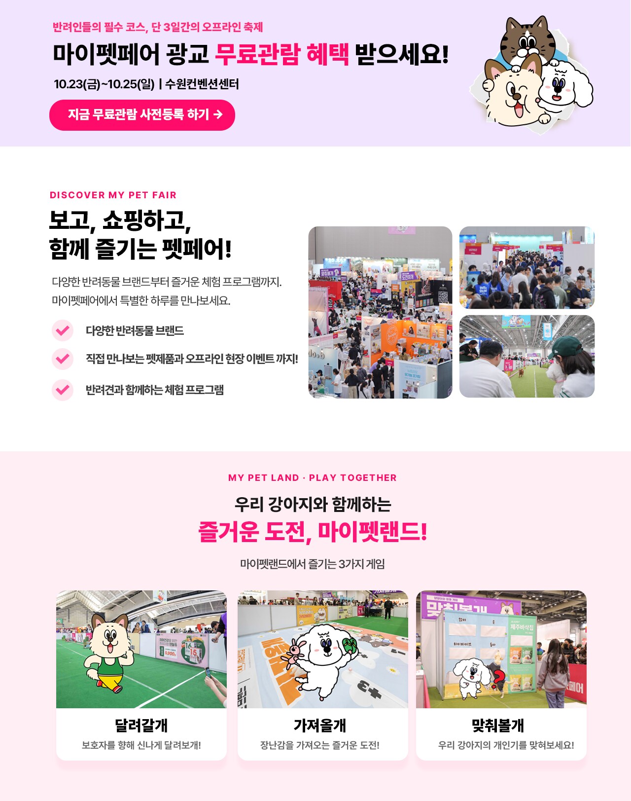 마이펫페어 광고 무료관람 혜택 받으세요! 10.23(금)~10.25(일) | 수원컨벤션센터 지금 무료관람 사전등록 하기  보고, 쇼핑하고, 함께 즐기는 펫페어! 다양한 반려동물 브랜드부터 즐거운 체험 프로그램까지. 마이펫페어에서 특별한 하루를 만나보세요. 다양한 반려동물 브랜드 직접 만나보는 펫제품과 오프라인 현장 이벤트까지! 반려견과 함께하는 체험 프로그램  우리 강아지와 함께하는 즐거운 도전, 마이펫랜드! 마이펫랜드에서 즐기는 3가지 게임 달려갈게 보호자를 함께 신나게 달러보게! 가지울게 장난감을 가져오는 즐거운 도전! 맛취볼게 우리 강아지의 개민기를 맛보세요!